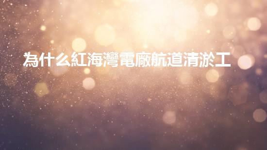 為什么紅海灣電廠航道清淤工作至關(guān)重要？